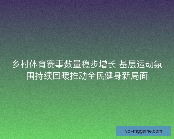乡村体育赛事数量稳步增长 基层运动氛围持续回暖推动全民健身新局面
