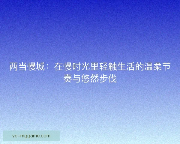 两当慢城：在慢时光里轻触生活的温柔节奏与悠然步伐
